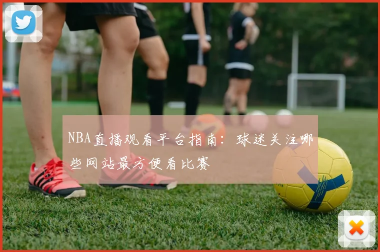 NBA直播观看平台指南：球迷关注哪些网站最方便看比赛