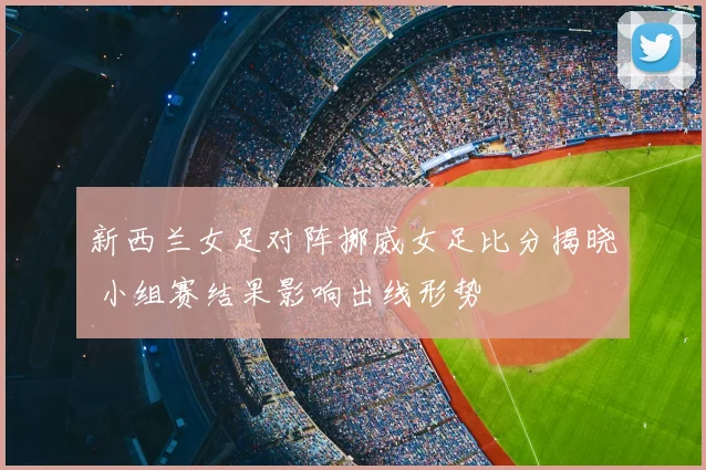 新西兰女足对阵挪威女足比分揭晓 小组赛结果影响出线形势
